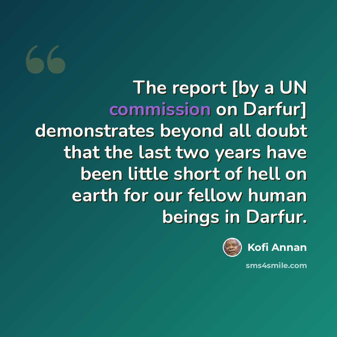 “The report [by a UN commission on Darfur] demonstrates beyond all doubt that the last two years have been little short of hell on earth for our fellow human beings in Darfur.” quote by Kofi Annan
