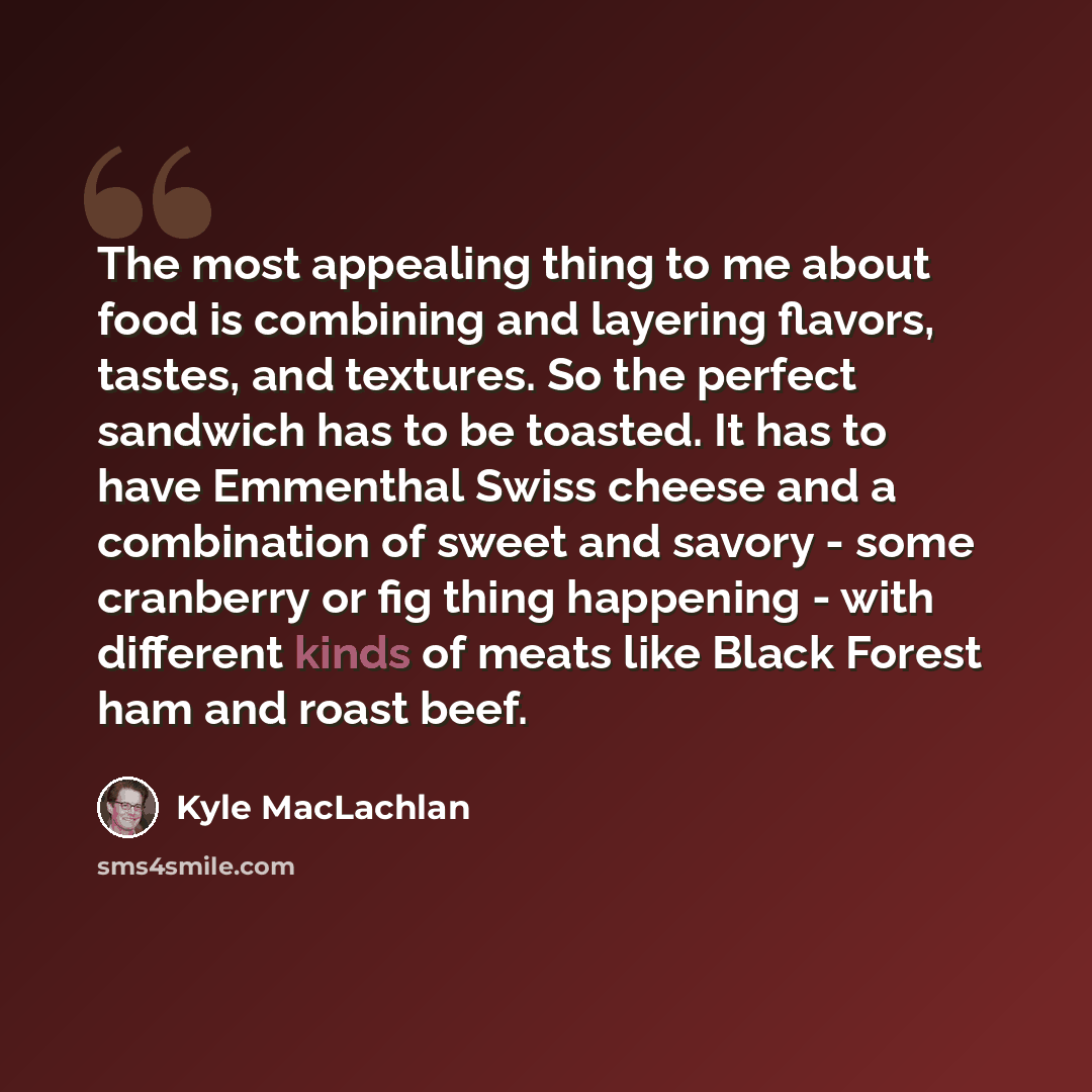 “The most appealing thing to me about food is combining and layering flavors, tastes, and textures. So the perfect sandwich has to be toasted. It has to have Emmenthal Swiss cheese and a combination of sweet and savory - some cranberry or fig thing happening - with different kinds of meats like…” quote by Kyle MacLachlan