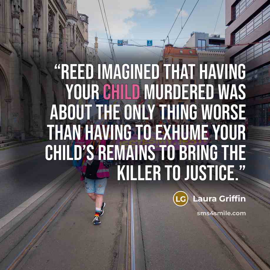“Reed imagined that having your child murdered was about the only thing worse than having to exhume your child’s remains to bring the killer to justice.” quote by Laura Griffin