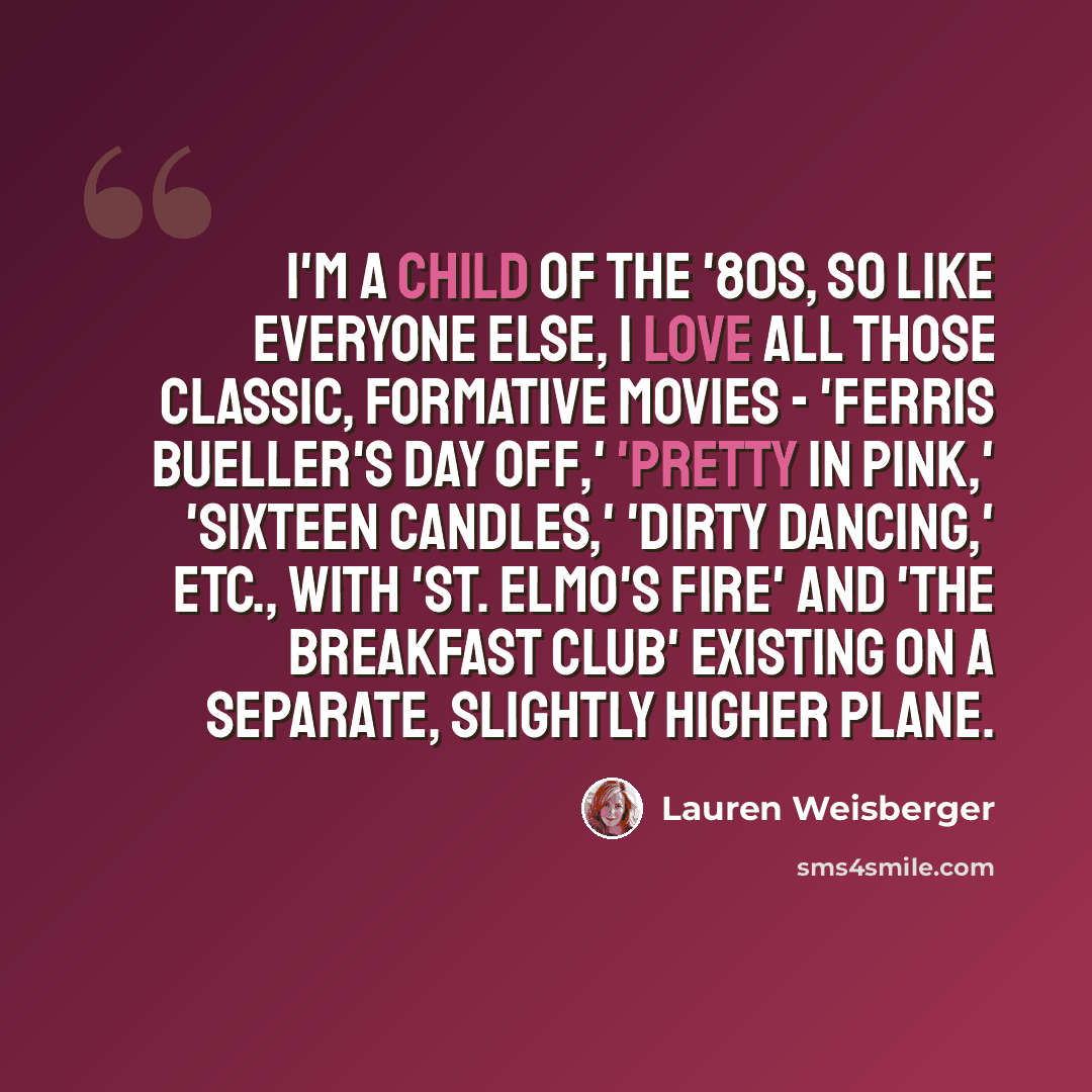“I'm a child of the '80s, so like everyone else, I love all those classic, formative movies - 'Ferris Bueller's Day Off,' 'Pretty in Pink,' 'Sixteen Candles,' 'Dirty Dancing,' etc., with 'St. Elmo's Fire' and 'The Breakfast Club' existing on a separate, slightly higher plane.” quote by Lauren Weisberger