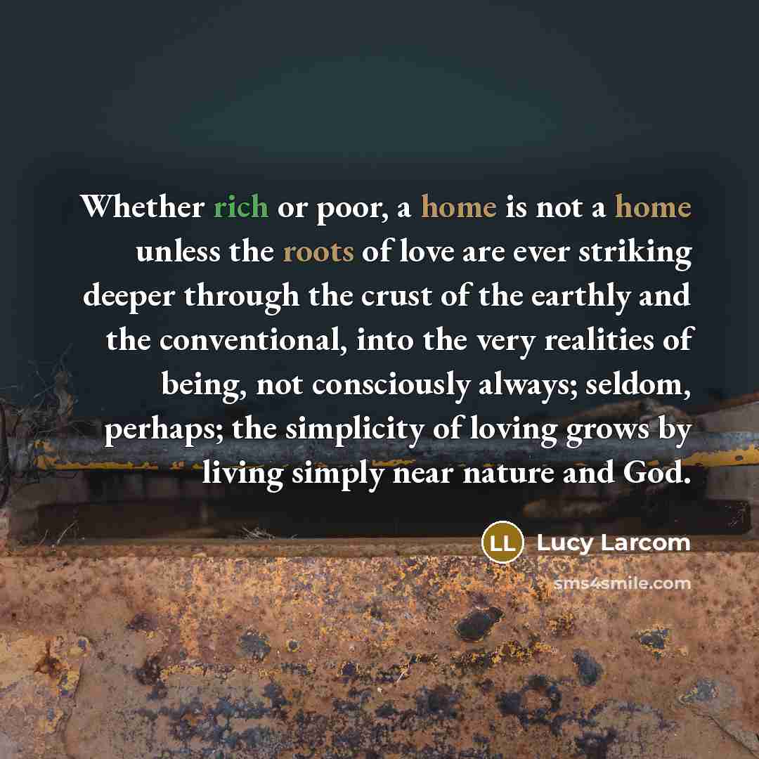 “Whether rich or poor, a home is not a home unless the roots of love are ever striking deeper through the crust of the earthly and the conventional, into the very realities of being, not consciously always; seldom, perhaps; the simplicity of loving grows by living simply near nature and God.” quote by Lucy Larcom