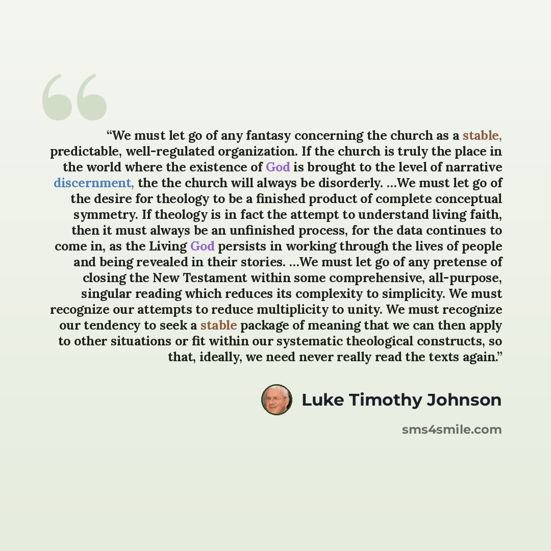 “We must let go of any fantasy concerning the church as a stable, predictable, well-regulated organization. If the church is truly the place in the world where the existence of God is brought to the level of narrative discernment, the the church will always be disorderly. …We must let go of the…” quote by Luke Timothy Johnson