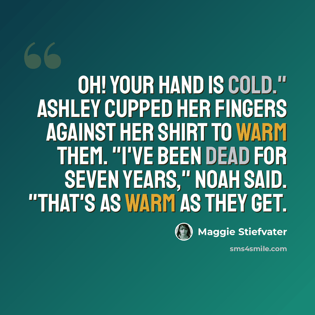 “Oh! Your hand is cold." Ashley cupped her fingers against her shirt to warm them. "I've been dead for seven years," Noah said. "That's as warm as they get.” quote by Maggie Stiefvater