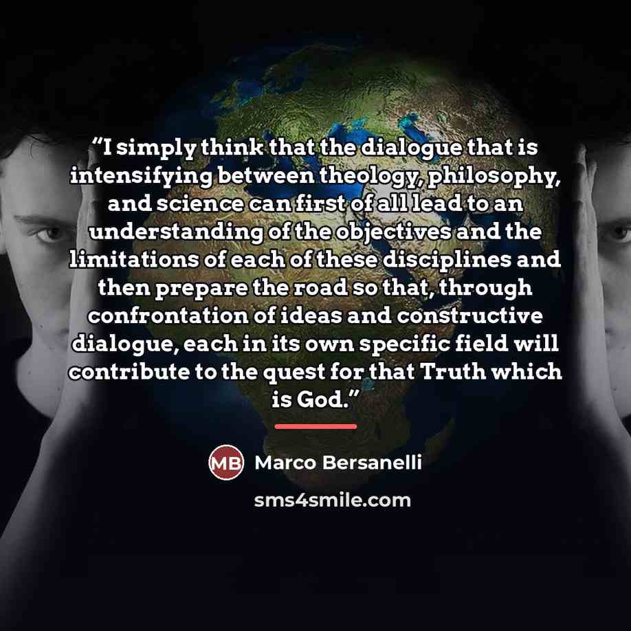 “I simply think that the dialogue that is intensifying between theology, philosophy, and science can first of all lead to an understanding of the objectives and the limitations of each of these disciplines and then prepare the road so that, through confrontation of ideas and constructive dialogue…” quote by Marco Bersanelli