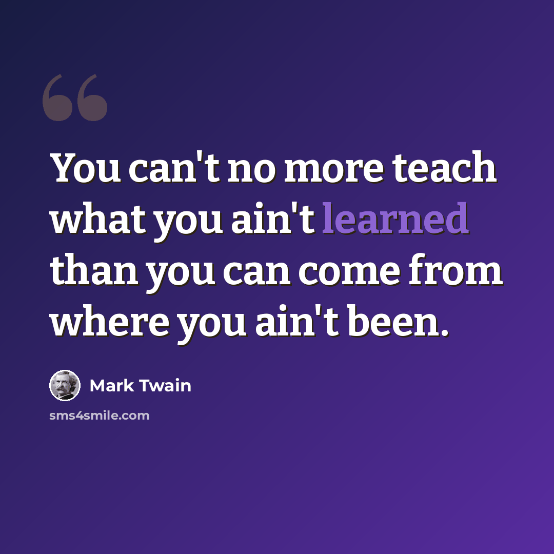 “You can't no more teach what you ain't learned than you can come from where you ain't been.” quote by Mark Twain