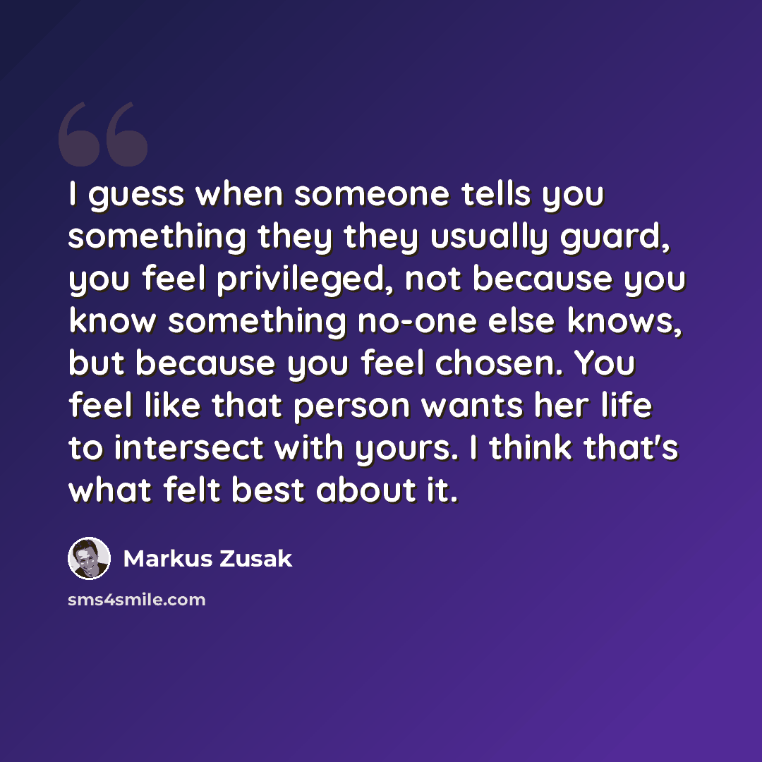 “I guess when someone tells you something they they usually guard, you feel privileged, not because you know something no-one else knows, but because you feel chosen. You feel like that person wants her life to intersect with yours. I think that's what felt best about it.” quote by Markus Zusak