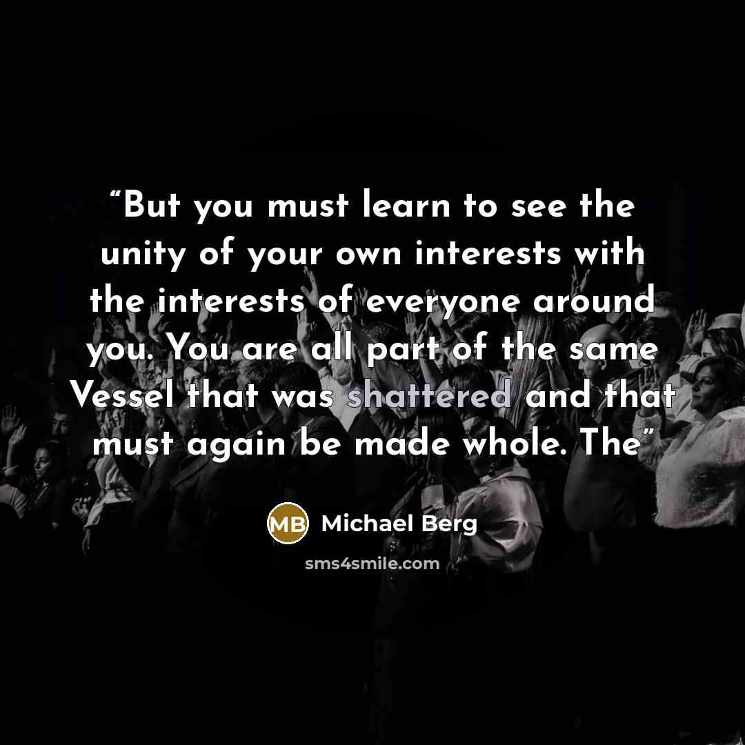 “But you must learn to see the unity of your own interests with the interests of everyone around you. You are all part of the same Vessel that was shattered and that must again be made whole. The” quote by Michael Berg