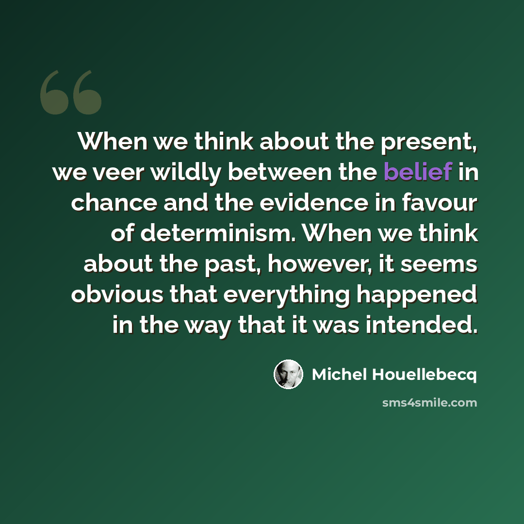 “When we think about the present, we veer wildly between the belief in chance and the evidence in favour of determinism. When we think about the past, however, it seems obvious that everything happened in the way that it was intended.” quote by Michel Houellebecq
