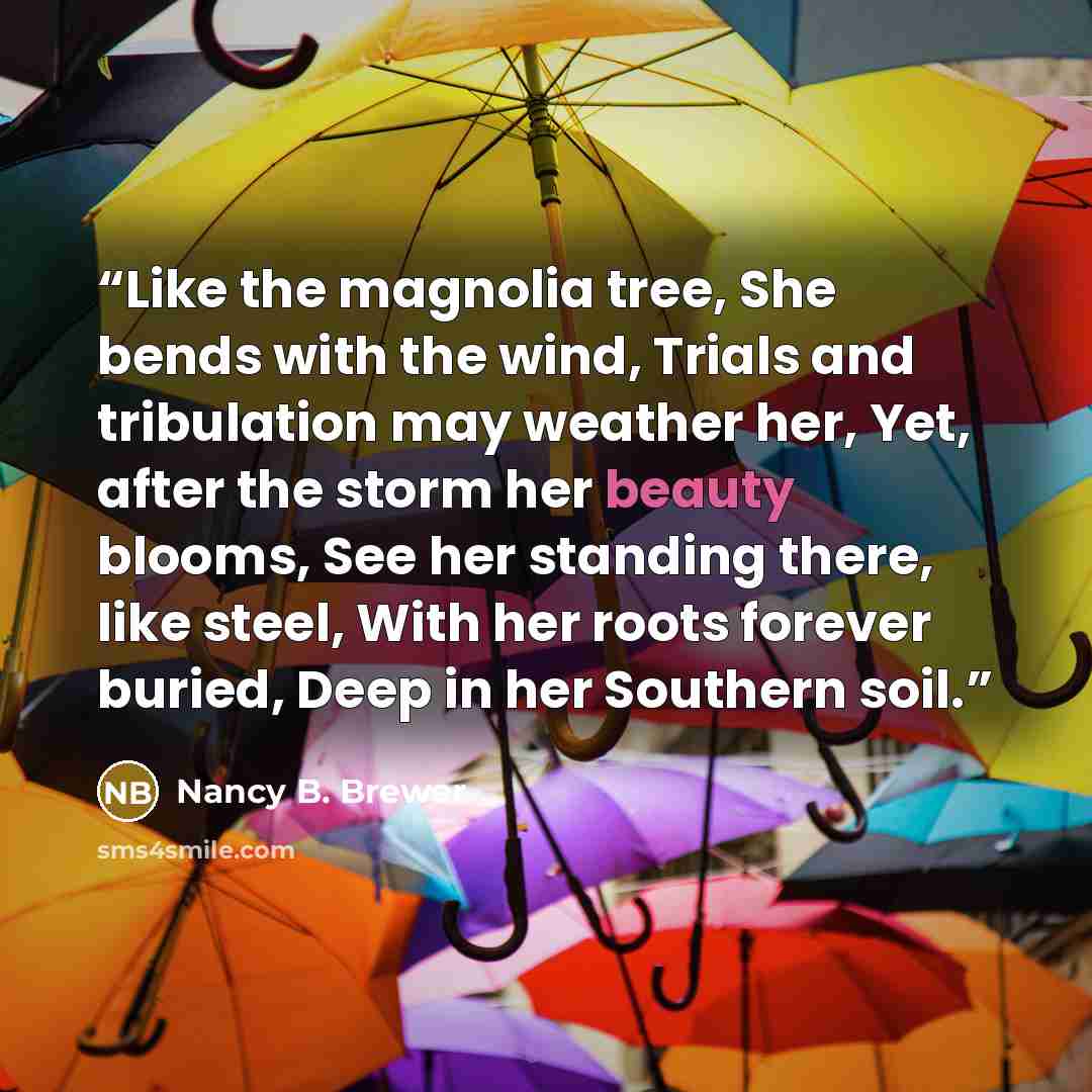 “Like the magnolia tree, She bends with the wind, Trials and tribulation may weather her, Yet, after the storm her beauty blooms, See her standing there, like steel, With her roots forever buried, Deep in her Southern soil.” quote by Nancy B. Brewer