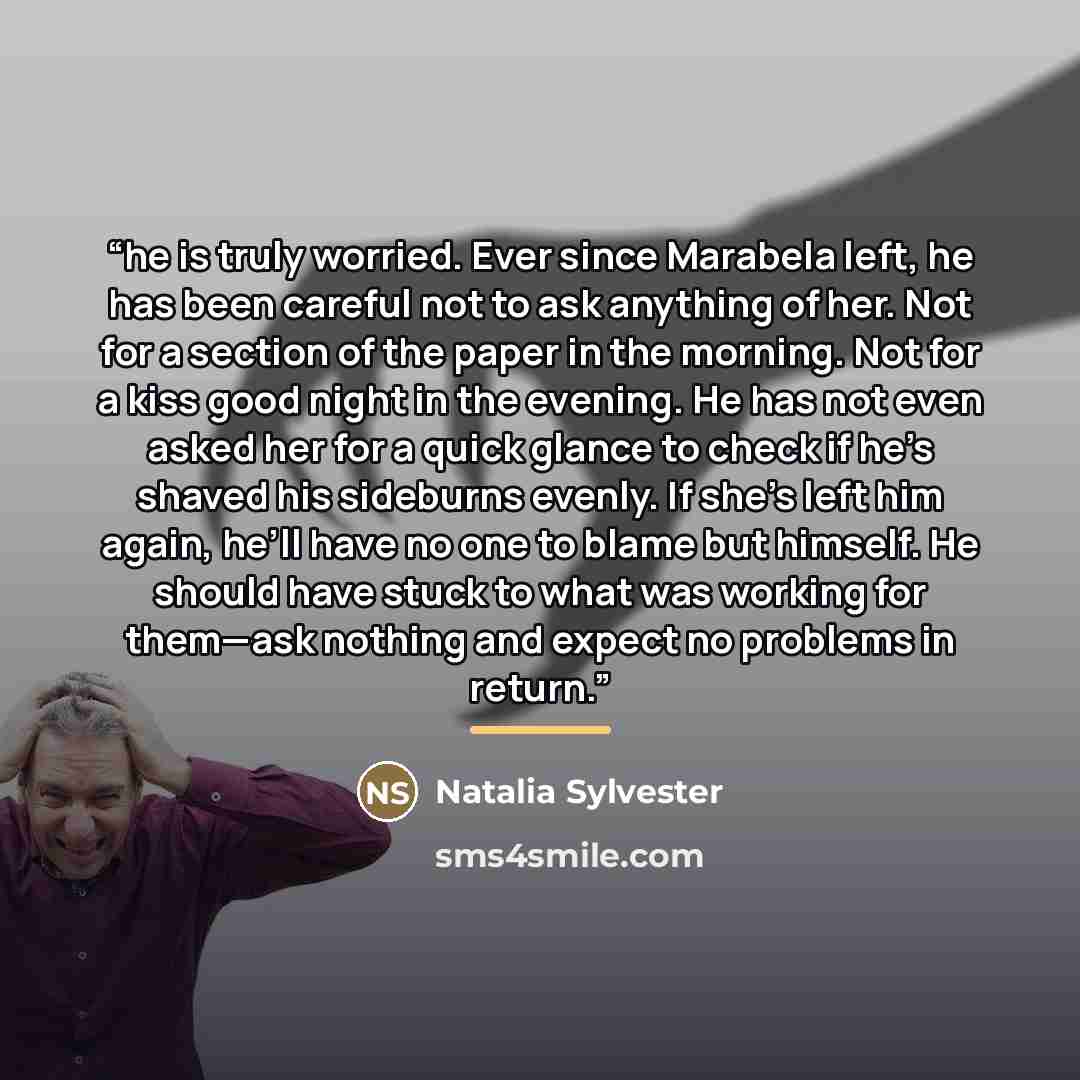 “he is truly worried. Ever since Marabela left, he has been careful not to ask anything of her. Not for a section of the paper in the morning. Not for a kiss good night in the evening. He has not even asked her for a quick glance to check if he’s shaved his sideburns evenly. If she’s left him…” quote by Natalia Sylvester