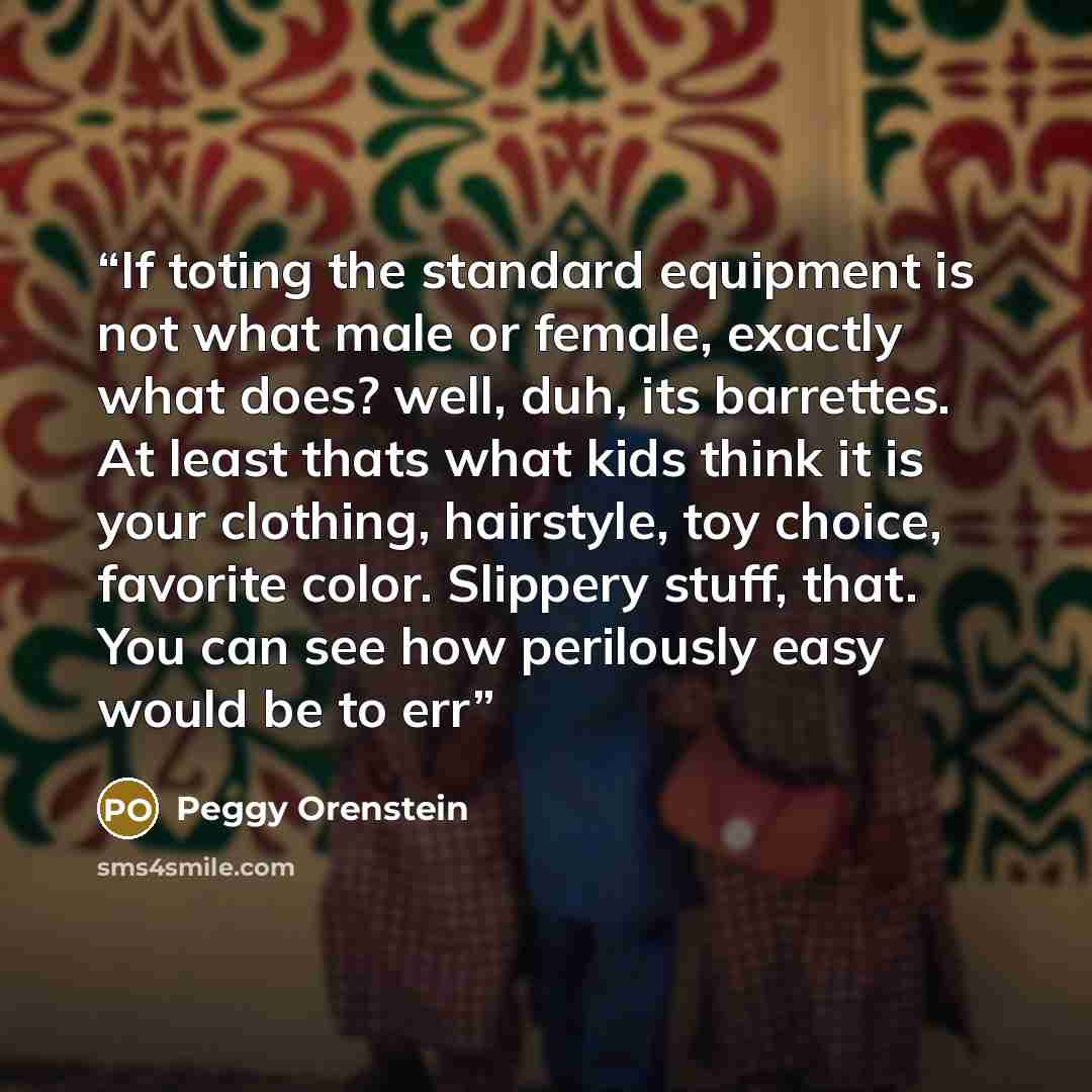 “If toting the standard equipment is not what male or female, exactly what does? well, duh, its barrettes. At least thats what kids think it is your clothing, hairstyle, toy choice, favorite color. Slippery stuff, that. You can see how perilously easy would be to err” quote by Peggy Orenstein