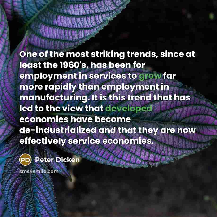 “One of the most striking trends, since at least the 1960's, has been for employment in services to grow far more rapidly than employment in manufacturing. It is this trend that has led to the view that developed economies have become de-industrialized and that they are now effectively service…” quote by Peter Dicken