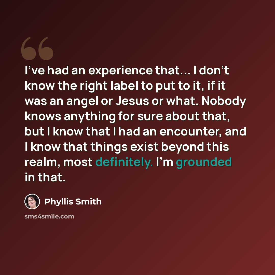 “I've had an experience that... I don't know the right label to put to it, if it was an angel or Jesus or what. Nobody knows anything for sure about that, but I know that I had an encounter, and I know that things exist beyond this realm, most definitely. I'm grounded in that.” quote by Phyllis Smith
