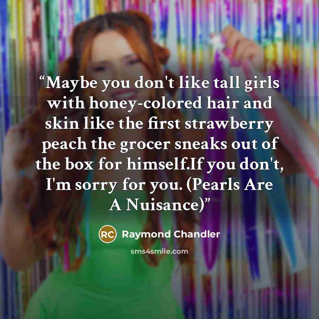 “Maybe you don't like tall girls with honey-colored hair and skin like the first strawberry peach the grocer sneaks out of the box for himself.If you don't, I'm sorry for you. (Pearls Are A Nuisance)” quote by Raymond Chandler