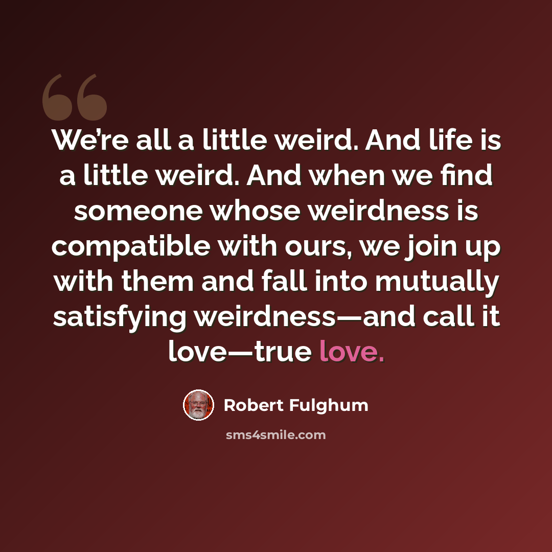 “We’re all a little weird. And life is a little weird. And when we find someone whose weirdness is compatible with ours, we join up with them and fall into mutually satisfying weirdness—and call it love—true love.” quote by Robert Fulghum