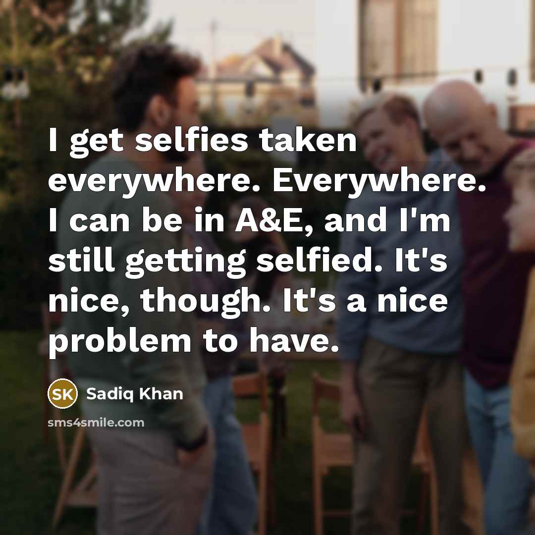 “I get selfies taken everywhere. Everywhere. I can be in A&E, and I'm still getting selfied. It's nice, though. It's a nice problem to have.” quote by Sadiq Khan