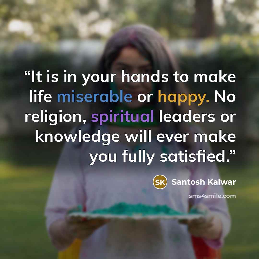 “It is in your hands to make life miserable or happy. No religion, spiritual leaders or knowledge will ever make you fully satisfied.” quote by Santosh Kalwar