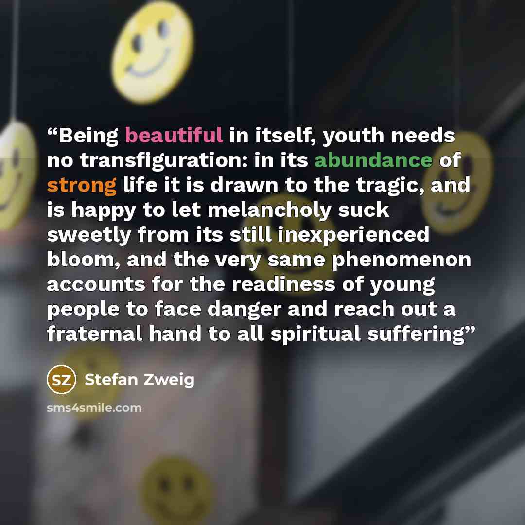 “Being beautiful in itself, youth needs no transfiguration: in its abundance of strong life it is drawn to the tragic, and is happy to let melancholy suck sweetly from its still inexperienced bloom, and the very same phenomenon accounts for the readiness of young people to face danger and reach out…” quote by Stefan Zweig