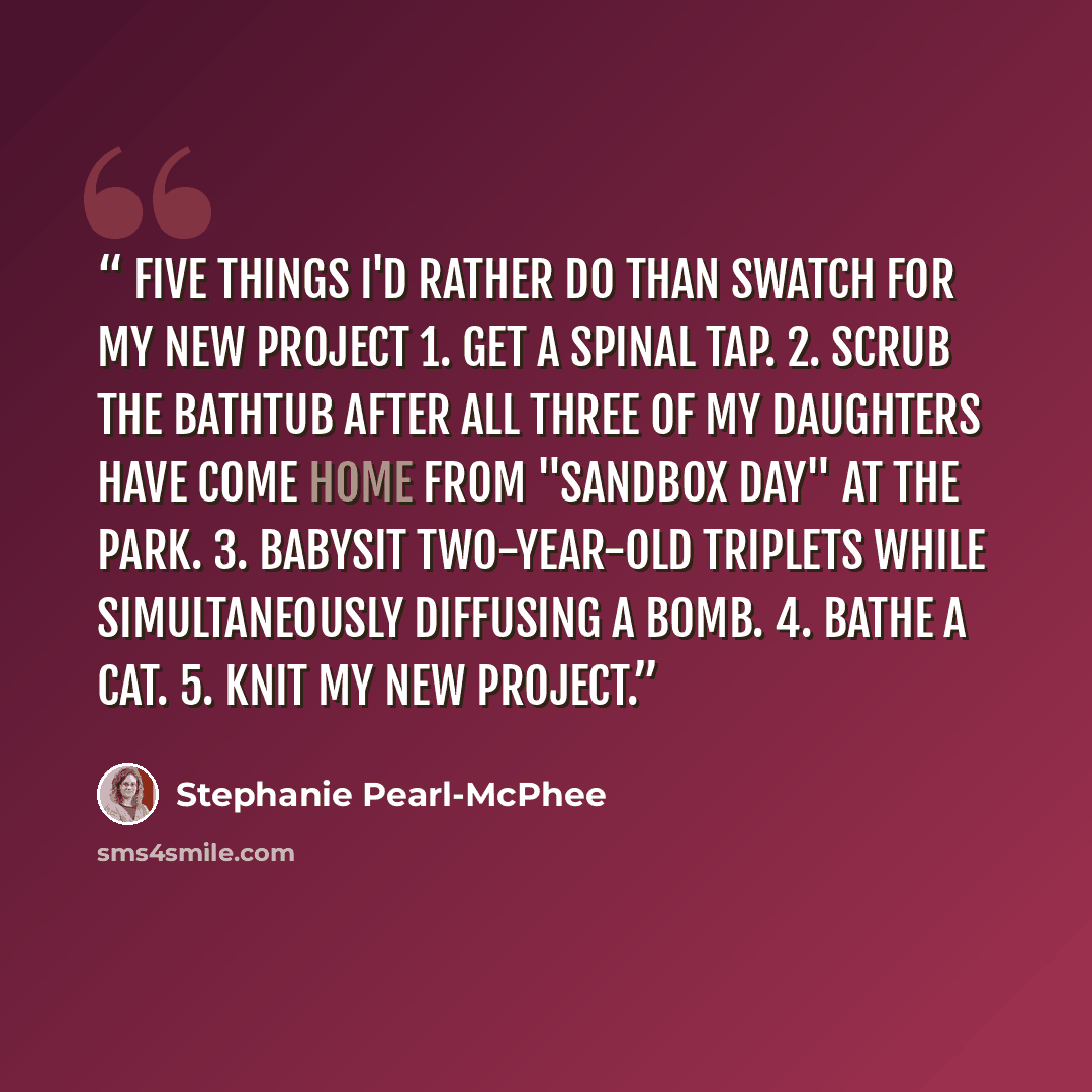 “Five things I'd rather do than swatch for my new project 1. Get a spinal tap. 2. Scrub the bathtub after all three of my daughters have come home from "Sandbox day" at the park. 3. Babysit two-year-old triplets while simultaneously diffusing a bomb. 4. Bathe a cat. 5. KNIT MY NEW PROJECT.” quote by Stephanie Pearl-McPhee