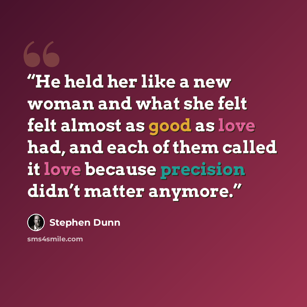 “He held her like a new woman and what she felt felt almost as good as love had, and each of them called it love because precision didn’t matter anymore.” quote by Stephen Dunn