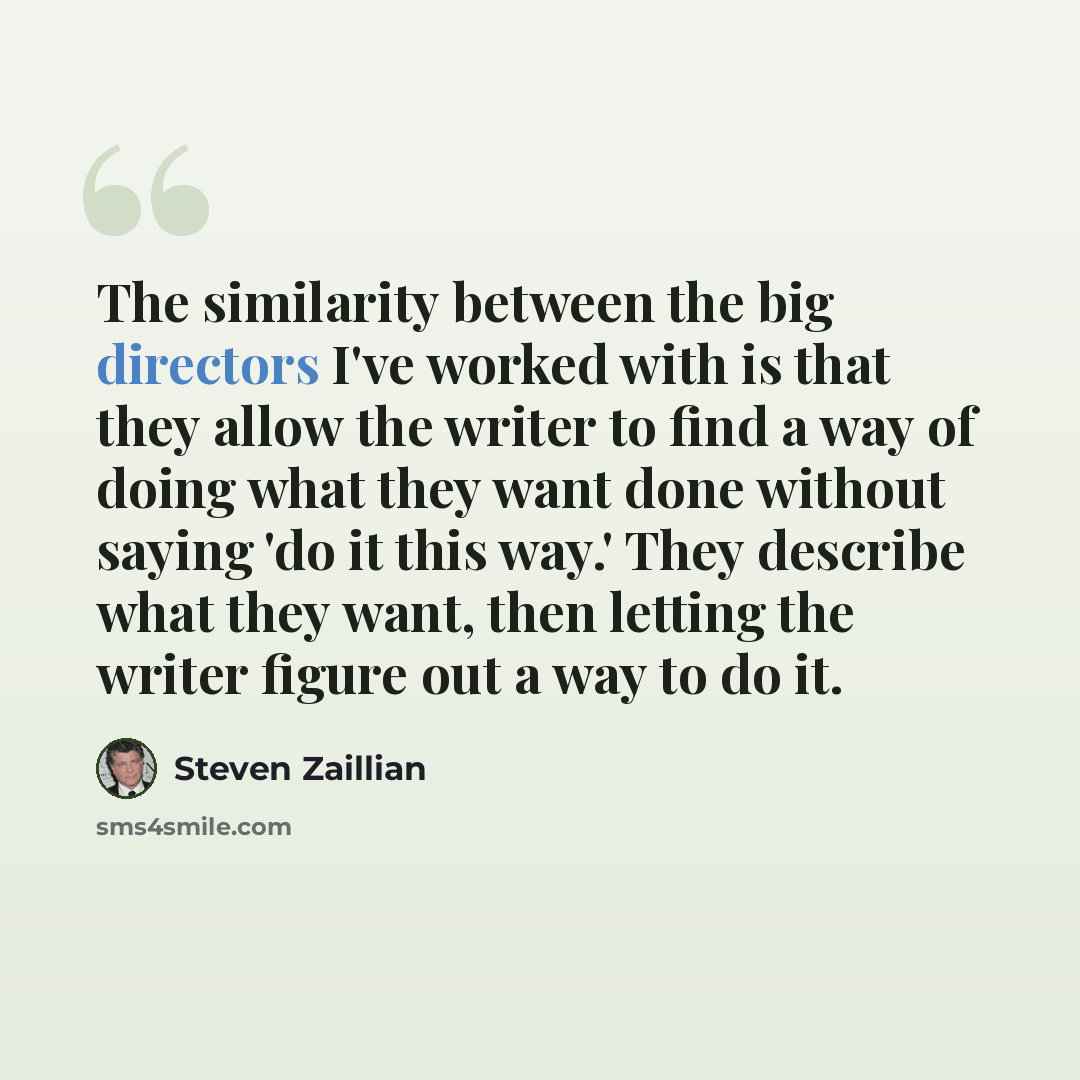 “The similarity between the big directors I've worked with is that they allow the writer to find a way of doing what they want done without saying 'do it this way.' They describe what they want, then letting the writer figure out a way to do it.” quote by Steven Zaillian