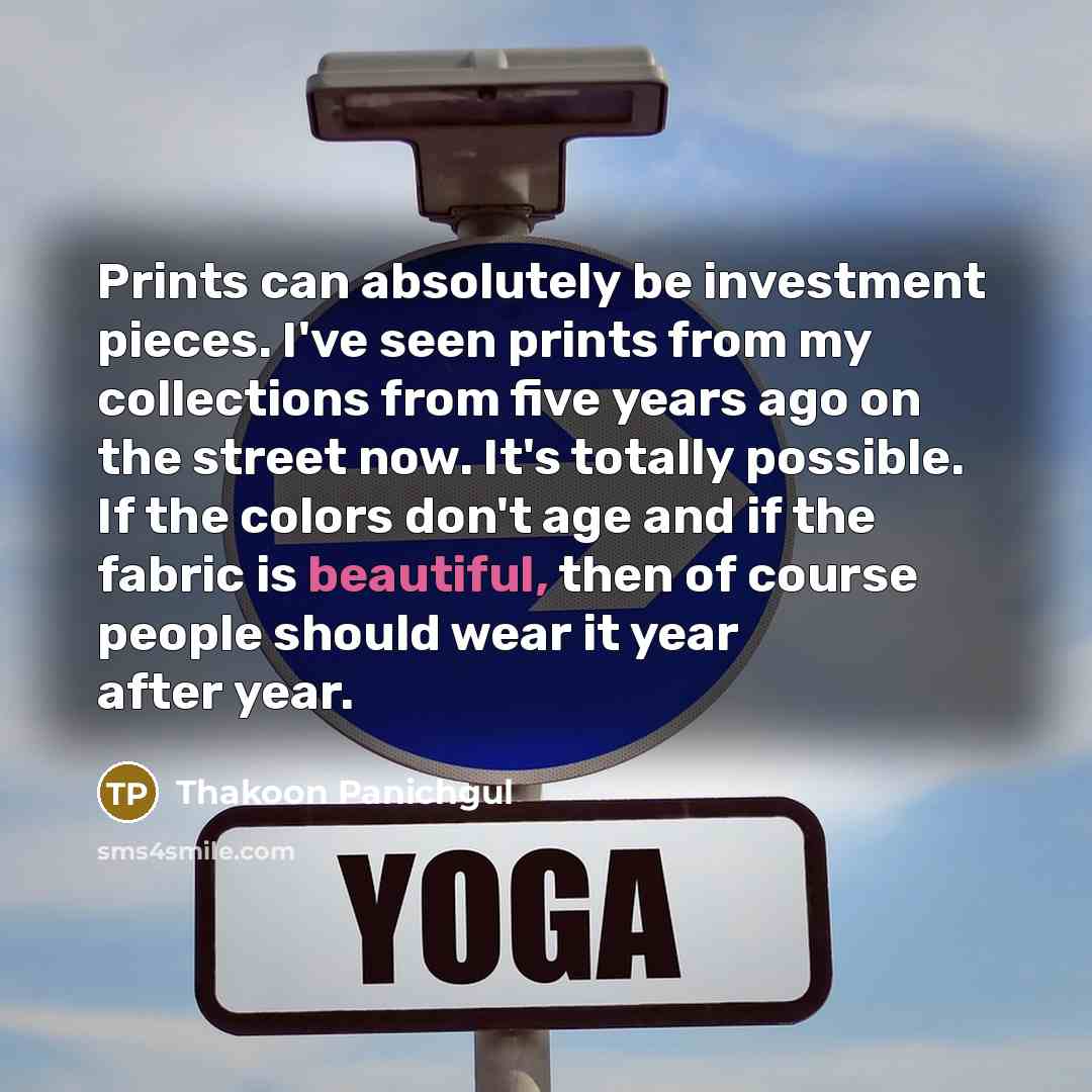 “Prints can absolutely be investment pieces. I've seen prints from my collections from five years ago on the street now. It's totally possible. If the colors don't age and if the fabric is beautiful, then of course people should wear it year after year.” quote by Thakoon Panichgul