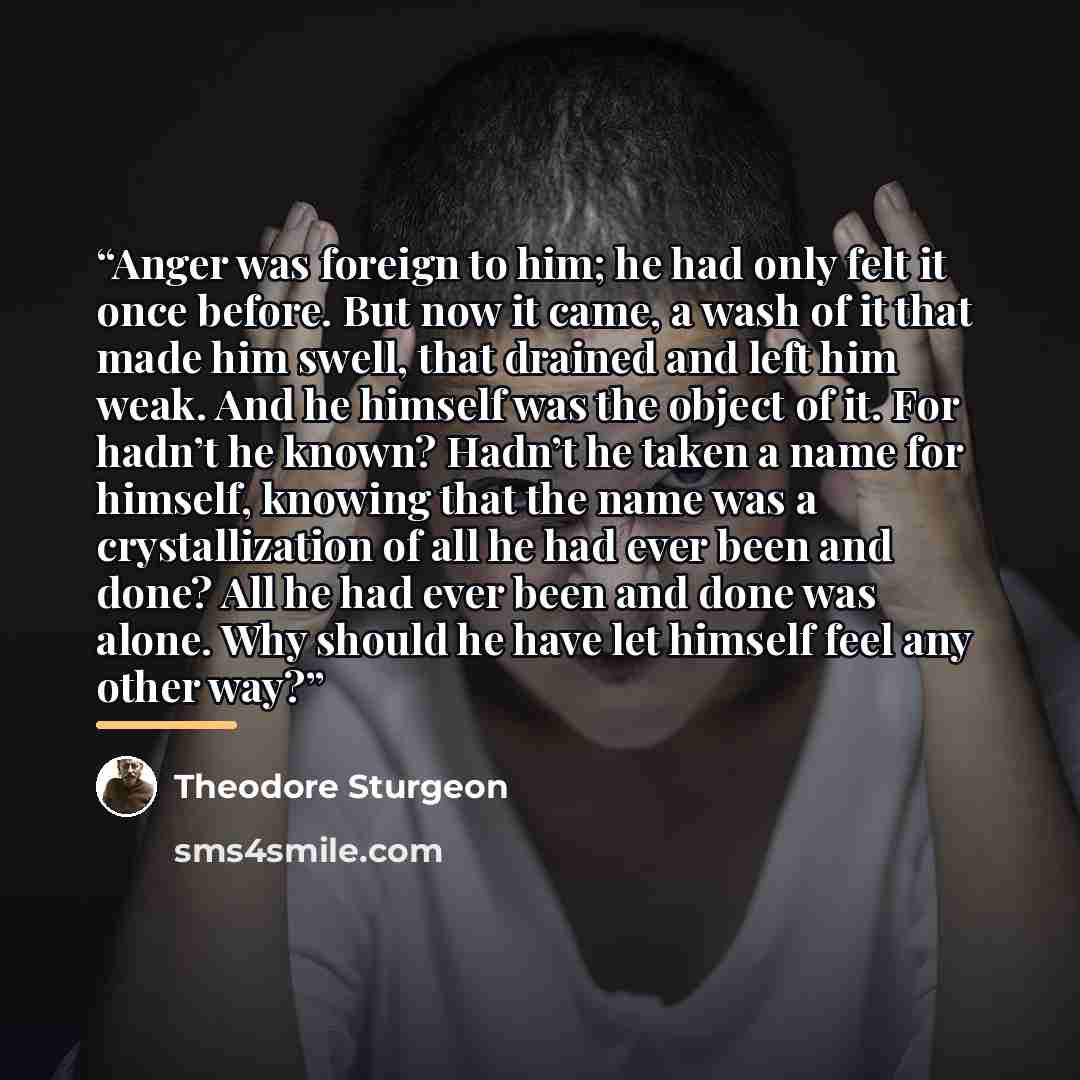 “Anger was foreign to him; he had only felt it once before. But now it came, a wash of it that made him swell, that drained and left him weak. And he himself was the object of it. For hadn’t he known? Hadn’t he taken a name for himself, knowing that the name was a crystallization of all he had ever…” quote by Theodore Sturgeon