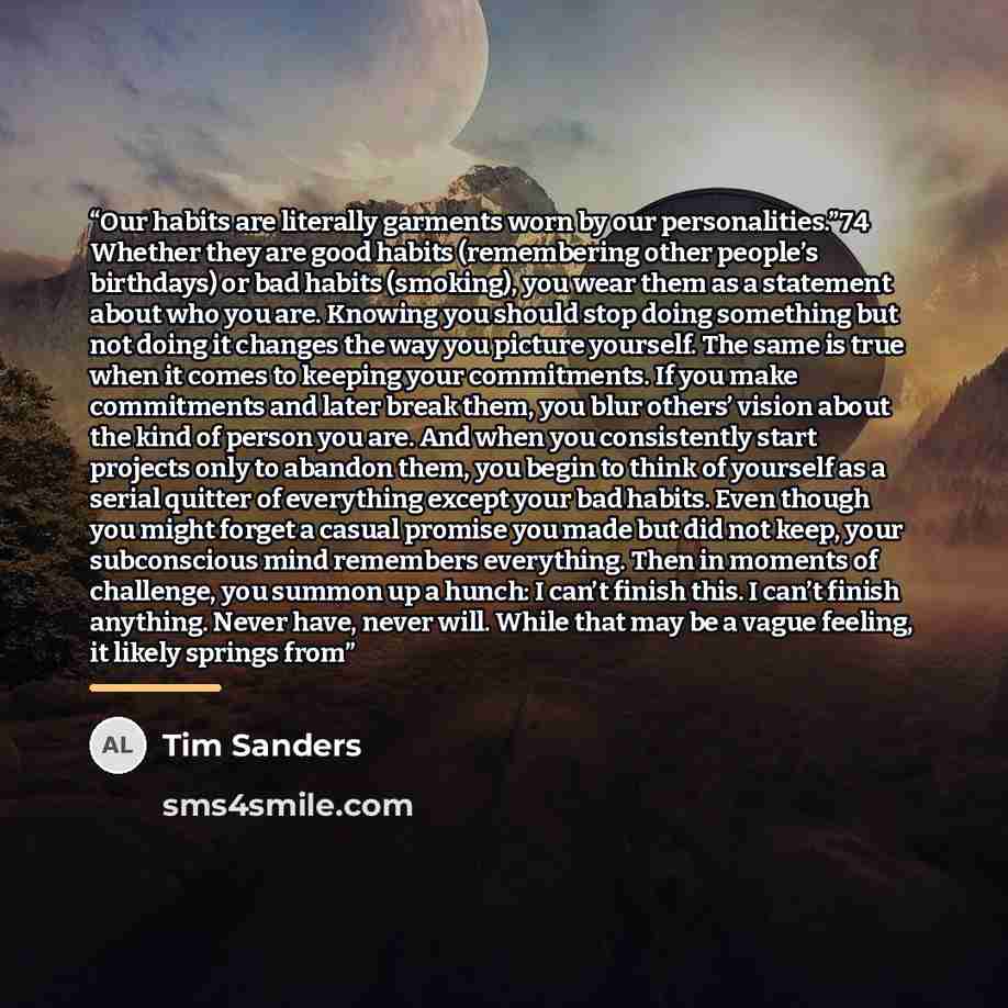 “Our habits are literally garments worn by our personalities.”74 Whether they are good habits (remembering other people’s birthdays) or bad habits (smoking), you wear them as a statement about who you are. Knowing you should stop doing something but not doing it changes the way you picture…” quote by Tim Sanders