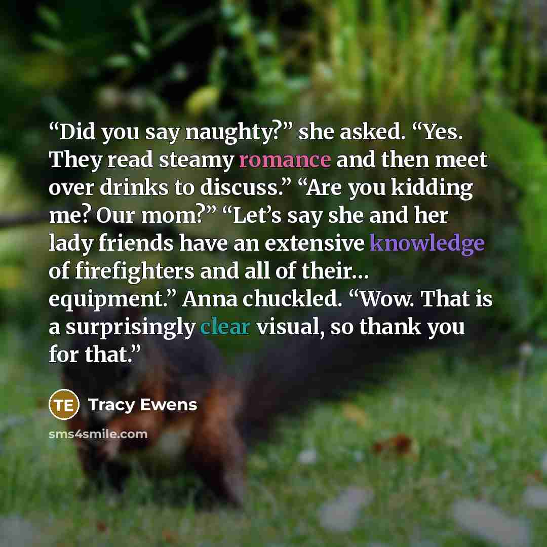 “Did you say naughty?” she asked. “Yes. They read steamy romance and then meet over drinks to discuss.” “Are you kidding me? Our mom?” “Let’s say she and her lady friends have an extensive knowledge of firefighters and all of their… equipment.” Anna chuckled. “Wow. That is a surprisingly clear…” quote by Tracy Ewens