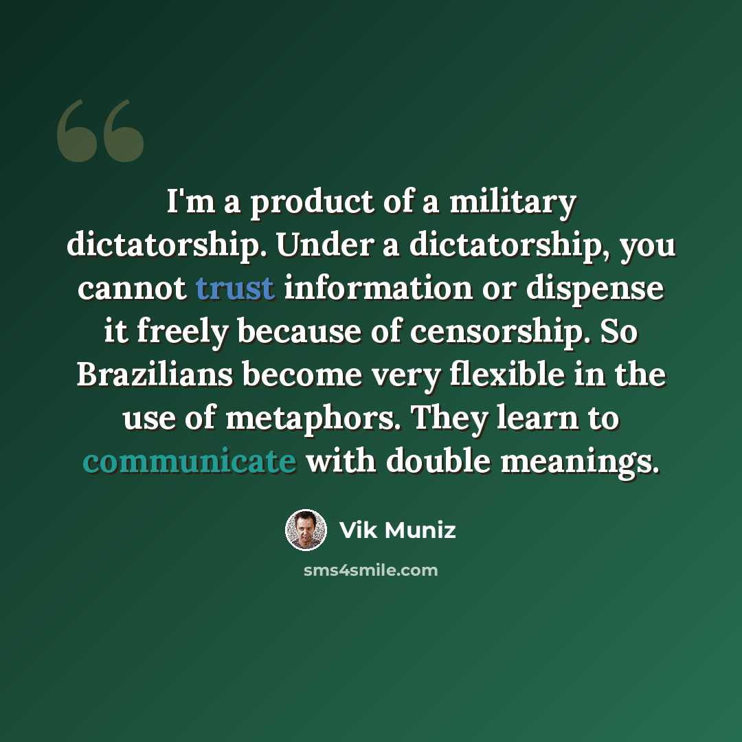 “I'm a product of a military dictatorship. Under a dictatorship, you cannot trust information or dispense it freely because of censorship. So Brazilians become very flexible in the use of metaphors. They learn to communicate with double meanings.” quote by Vik Muniz