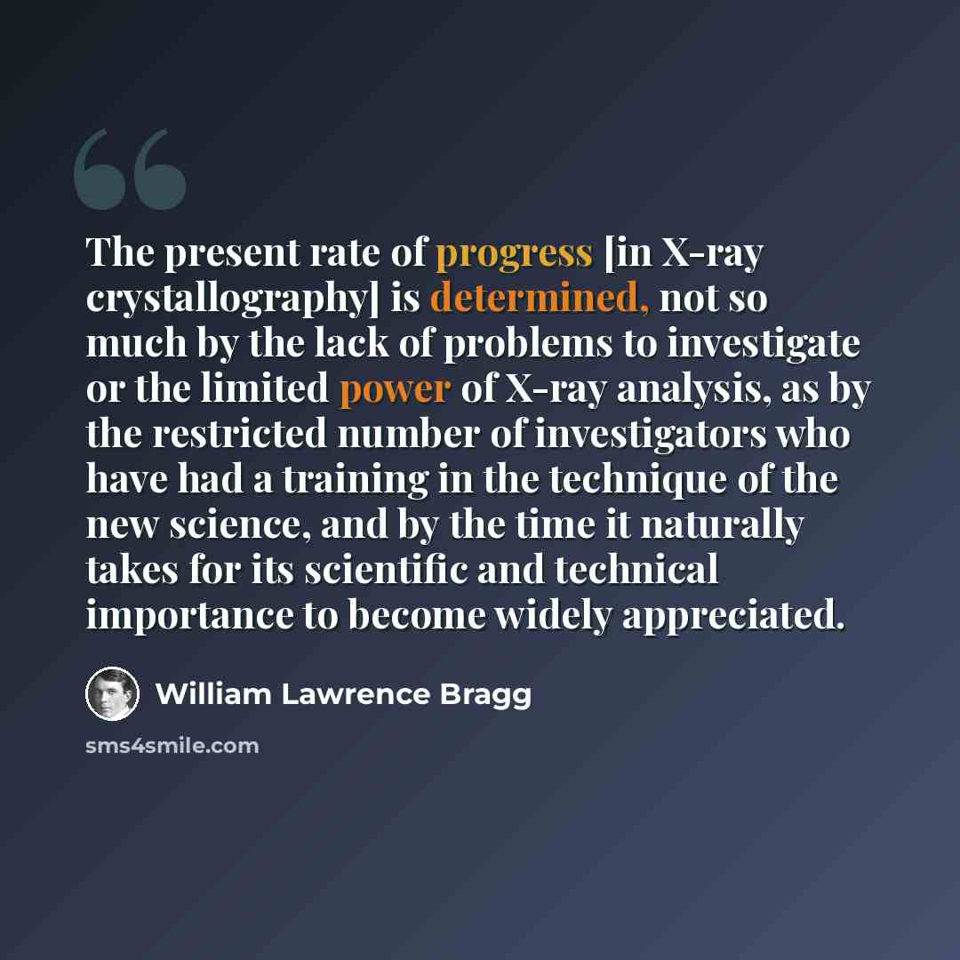 “The present rate of progress [in X-ray crystallography] is determined, not so much by the lack of problems to investigate or the limited power of X-ray analysis, as by the restricted number of investigators who have had a training in the technique of the new science, and by the time it naturally…” quote by William Lawrence Bragg