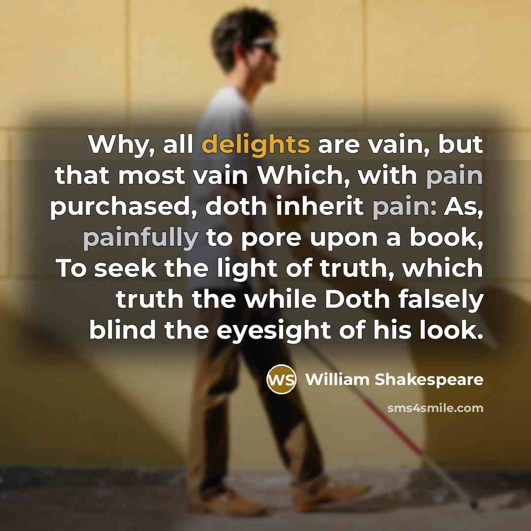 “Why, all delights are vain, but that most vain Which, with pain purchased, doth inherit pain: As, painfully to pore upon a book, To seek the light of truth, which truth the while Doth falsely blind the eyesight of his look.” quote by William Shakespeare