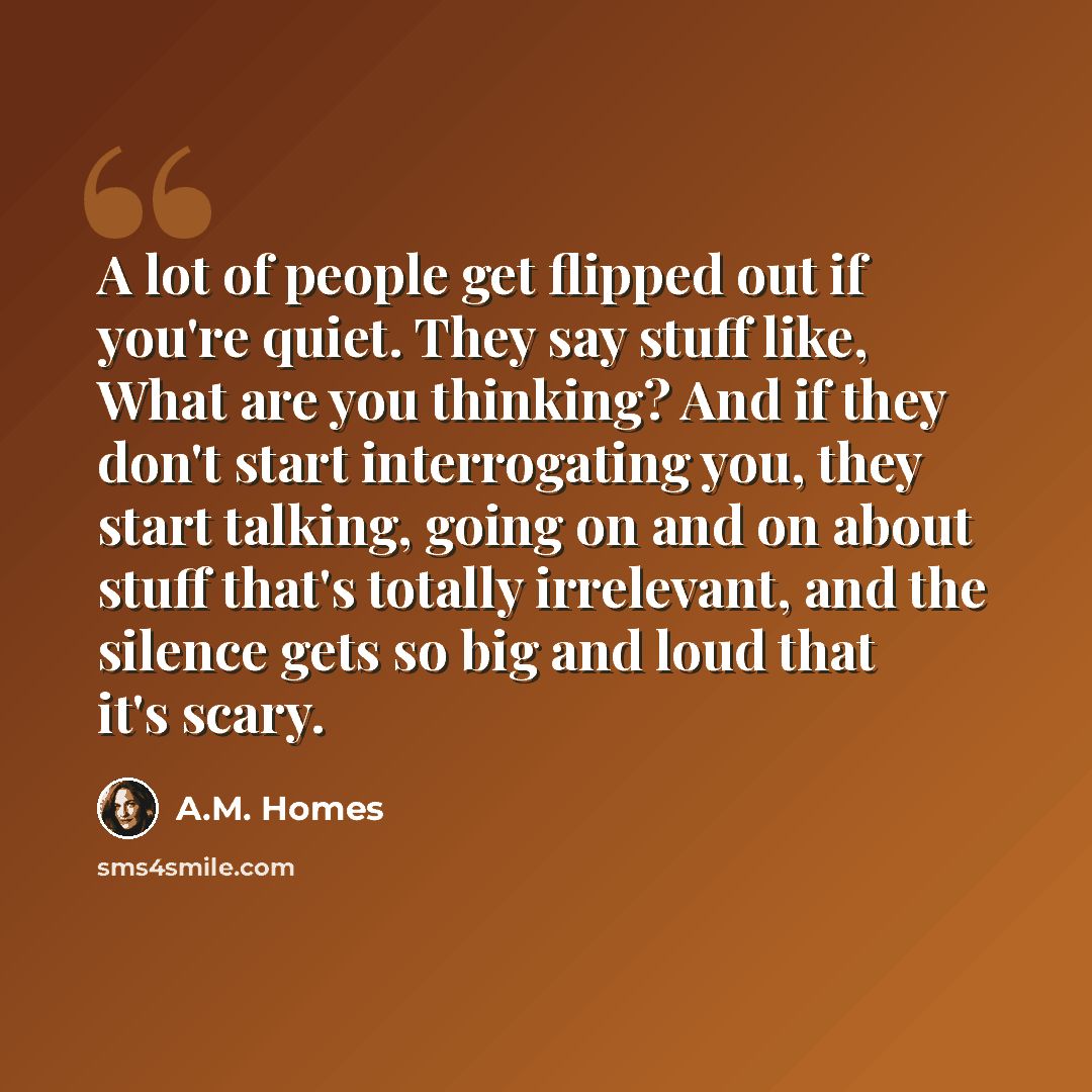 “A lot of people get flipped out if you're quiet. They say stuff like, What are you thinking? And if they don't start interrogating you, they start talking, going on and on about stuff that's totally irrelevant, and the silence gets so big and loud that it's scary.” quote by A.M. Homes