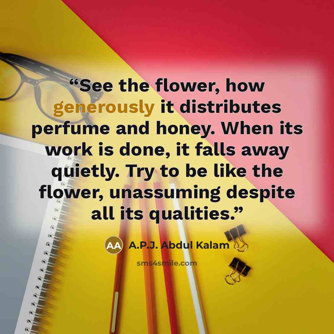 “See the flower, how generously it distributes perfume and honey. When its work is done, it falls away quietly. Try to be like the flower, unassuming despite all its qualities.” quote by A.P.J. Abdul Kalam