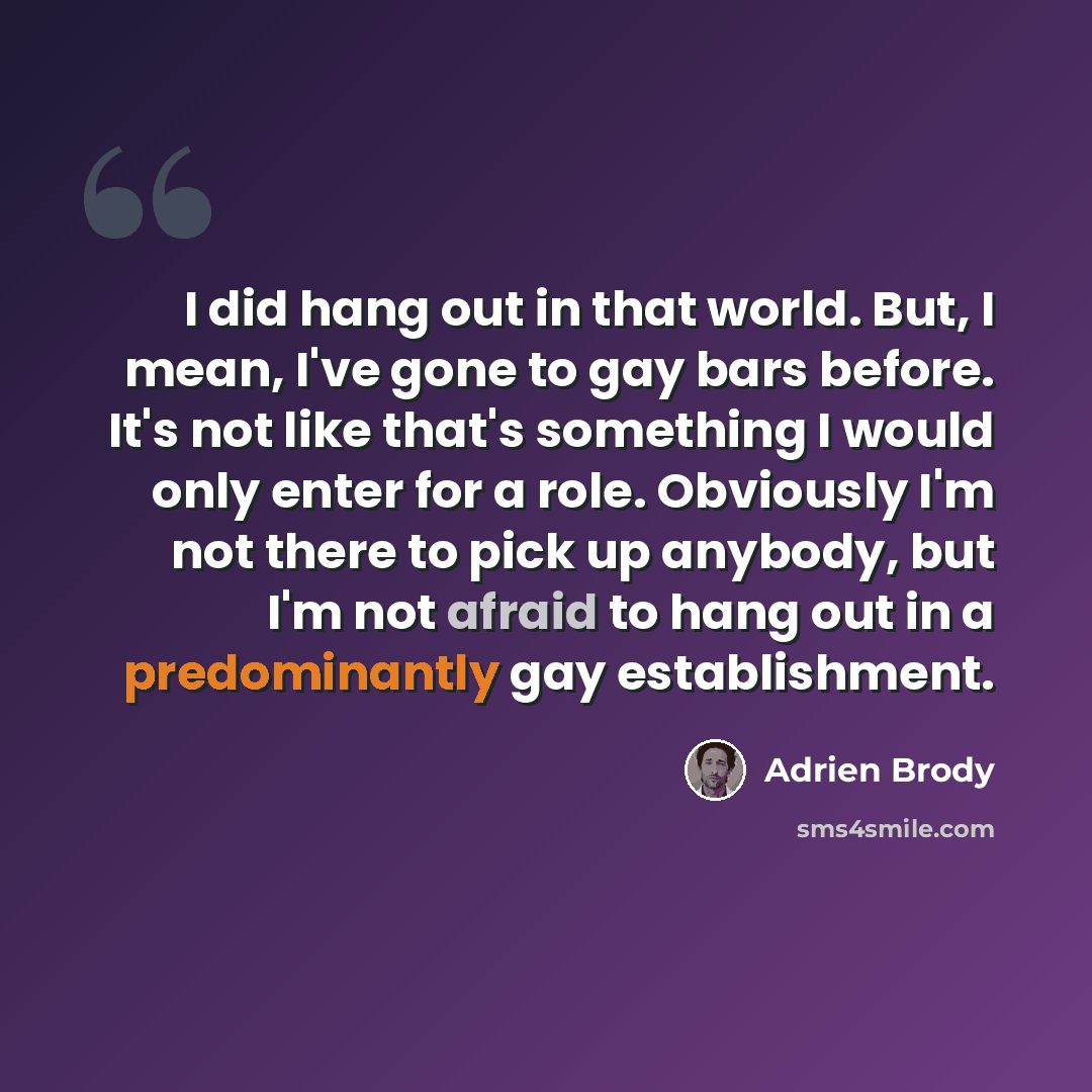 “I did hang out in that world. But, I mean, I've gone to gay bars before. It's not like that's something I would only enter for a role. Obviously I'm not there to pick up anybody, but I'm not afraid to hang out in a predominantly gay establishment.” quote by Adrien Brody