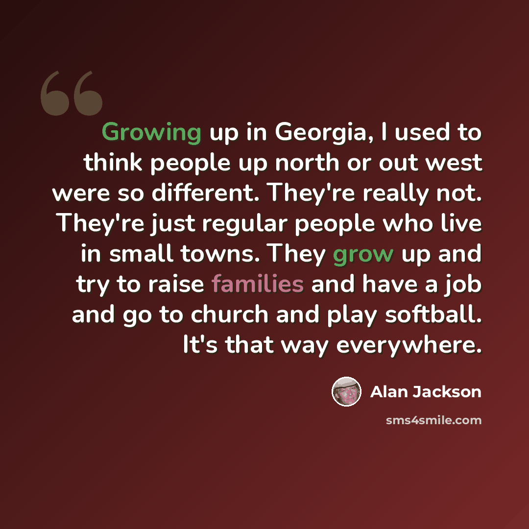 “Growing up in Georgia, I used to think people up north or out west were so different. They're really not. They're just regular people who live in small towns. They grow up and try to raise families and have a job and go to church and play softball. It's that way everywhere.” quote by Alan Jackson