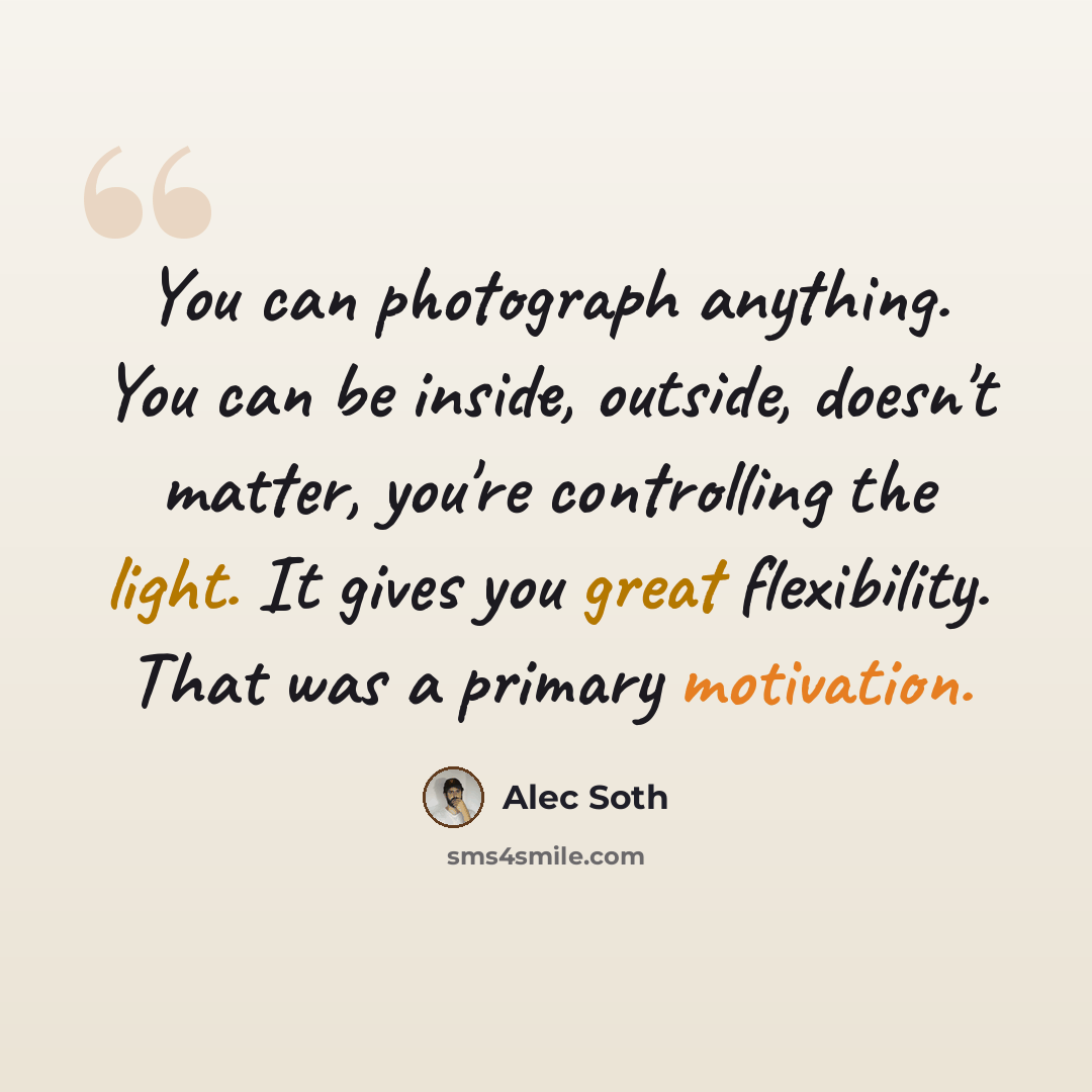 “You can photograph anything. You can be inside, outside, doesn't matter, you're controlling the light. It gives you great flexibility. That was a primary motivation.” quote by Alec Soth