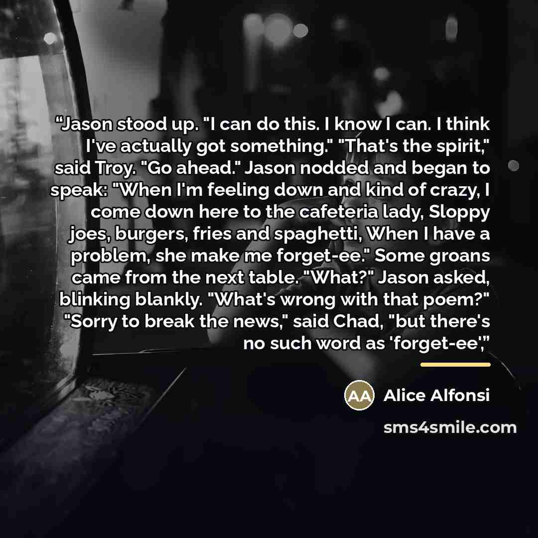 “Jason stood up. "I can do this. I know I can. I think I've actually got something." "That's the spirit," said Troy. "Go ahead." Jason nodded and began to speak: "When I'm feeling down and kind of crazy, I come down here to the cafeteria lady, Sloppy joes, burgers, fries and spaghetti, When I have…” quote by Alice Alfonsi