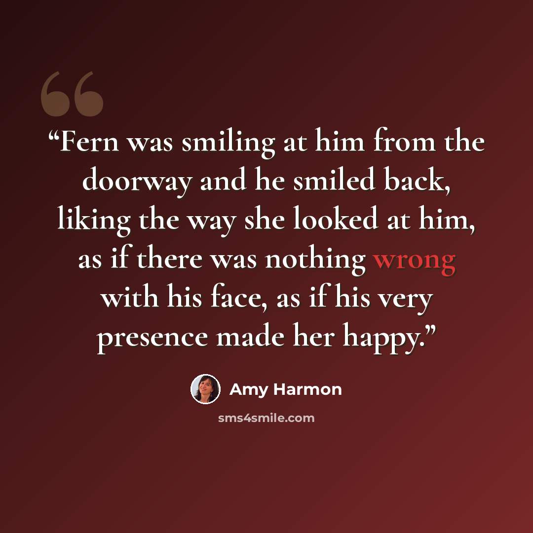 “Fern was smiling at him from the doorway and he smiled back, liking the way she looked at him, as if there was nothing wrong with his face, as if his very presence made her happy.” quote by Amy Harmon