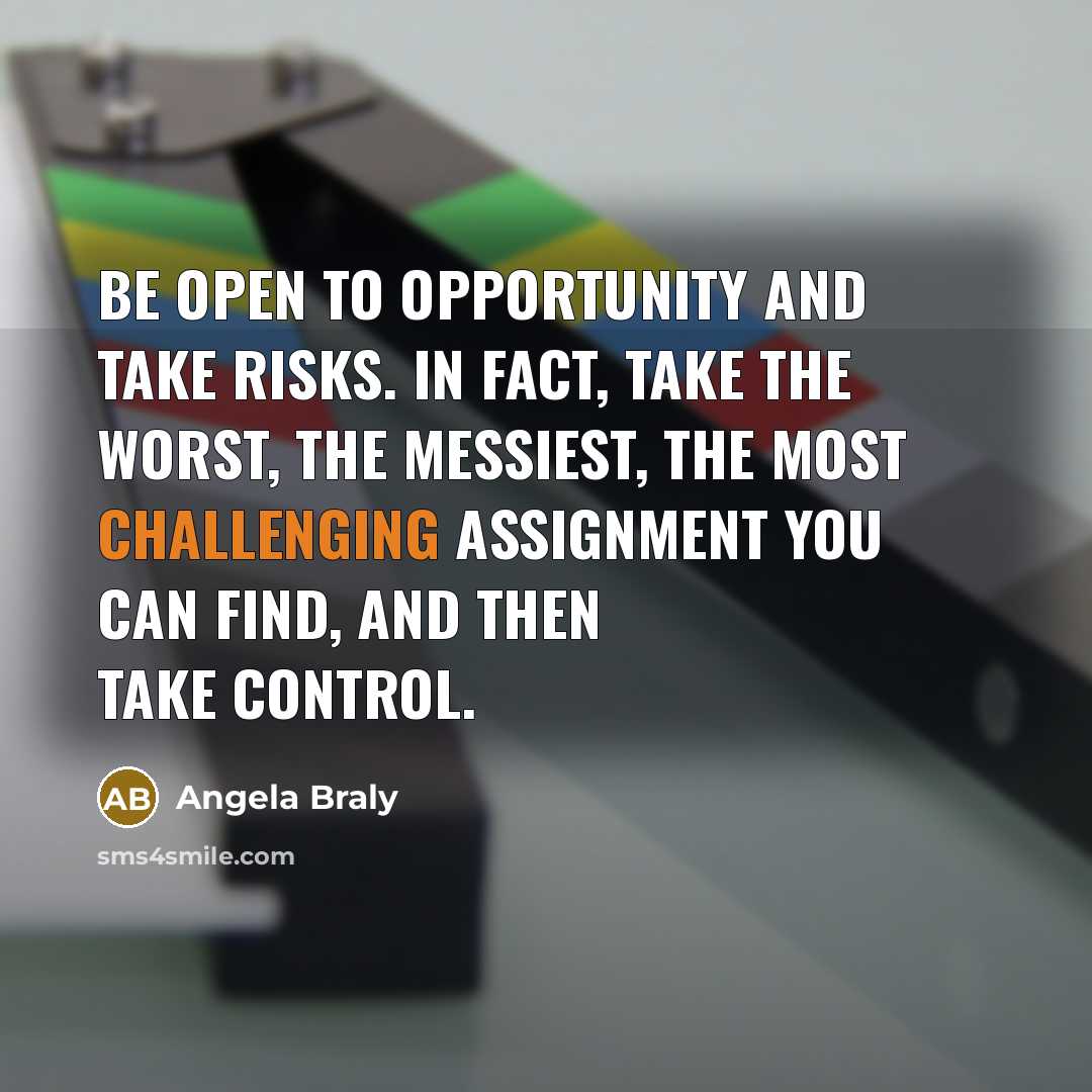 “Be open to opportunity and take risks. In fact, take the worst, the messiest, the most challenging assignment you can find, and then take control.” quote by Angela Braly