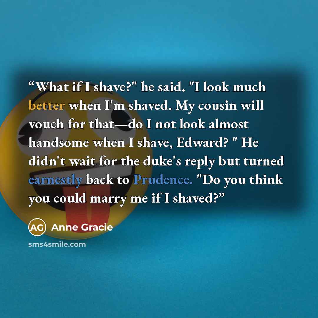 “What if I shave?" he said. "I look much better when I'm shaved. My cousin will vouch for that—do I not look almost handsome when I shave, Edward? " He didn't wait for the duke's reply but turned earnestly back to Prudence. "Do you think you could marry me if I shaved?” quote by Anne Gracie