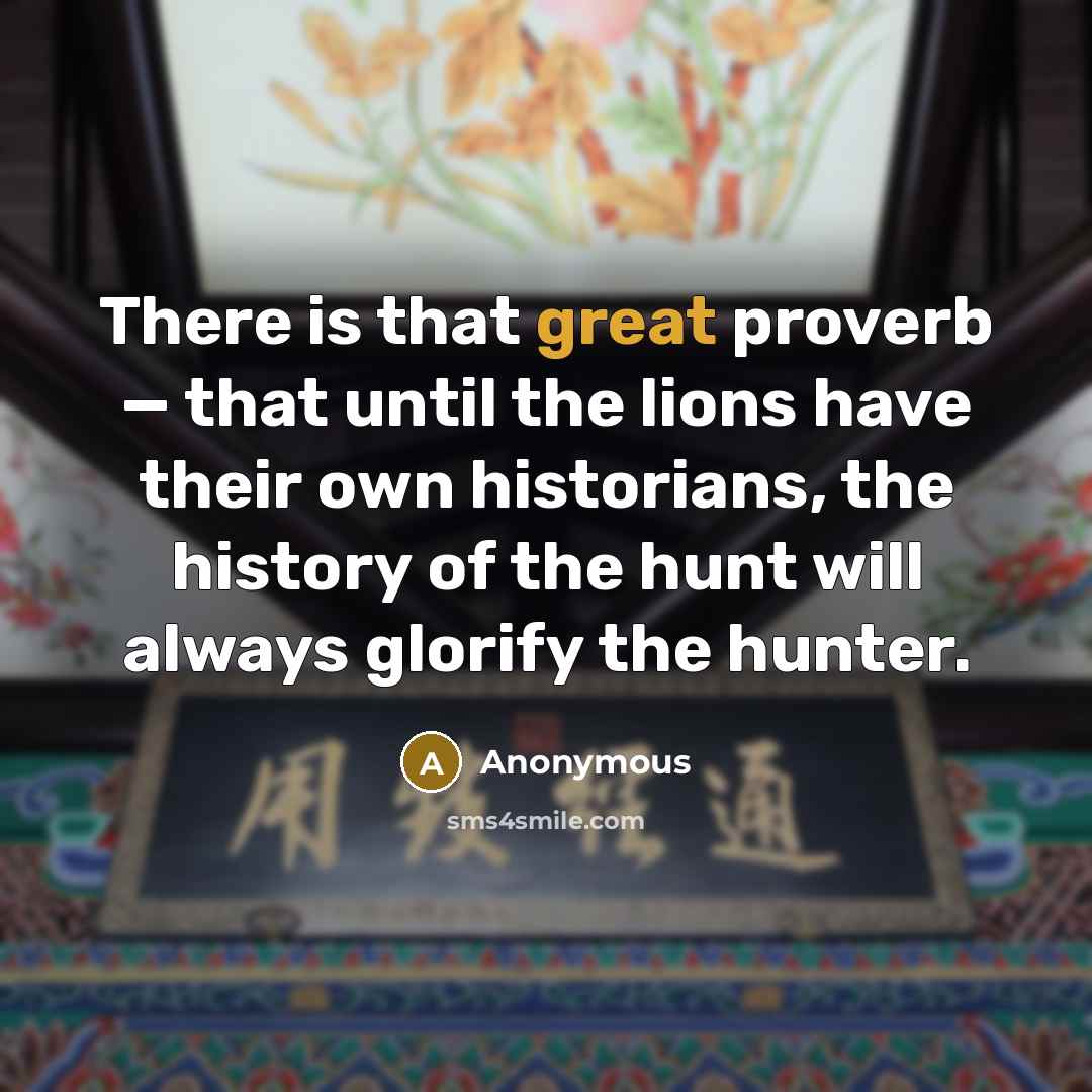 “There is that great proverb — that until the lions have their own historians, the history of the hunt will always glorify the hunter.” quote by Anonymous