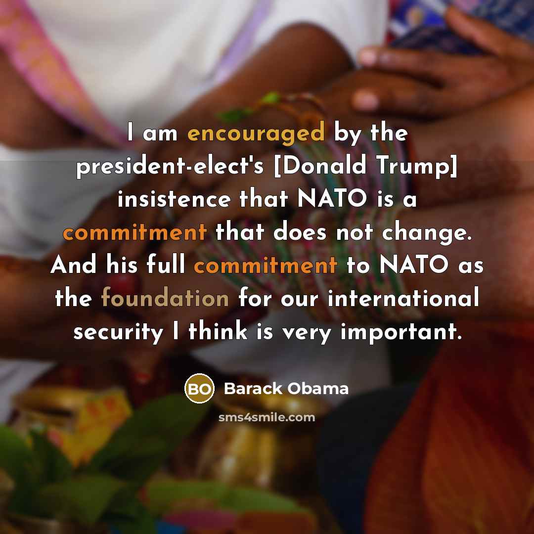 “I am encouraged by the president-elect's [Donald Trump] insistence that NATO is a commitment that does not change. And his full commitment to NATO as the foundation for our international security I think is very important.” quote by Barack Obama