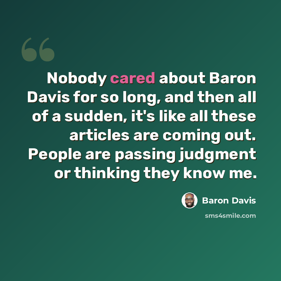 “Nobody cared about Baron Davis for so long, and then all of a sudden, it's like all these articles are coming out. People are passing judgment or thinking they know me.” quote by Baron Davis