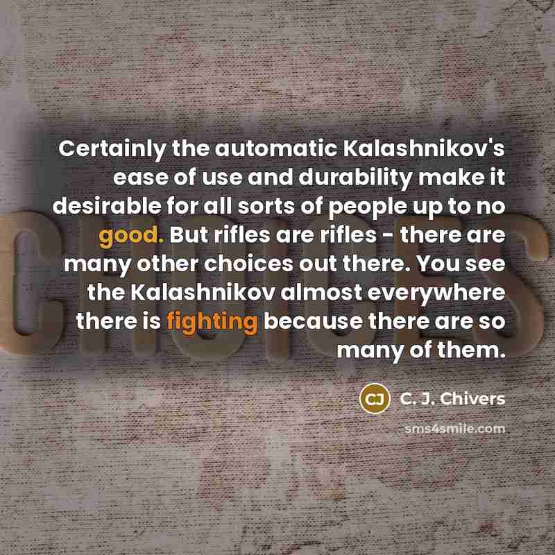 “Certainly the automatic Kalashnikov's ease of use and durability make it desirable for all sorts of people up to no good. But rifles are rifles - there are many other choices out there. You see the Kalashnikov almost everywhere there is fighting because there are so many of them.” quote by C. J. Chivers