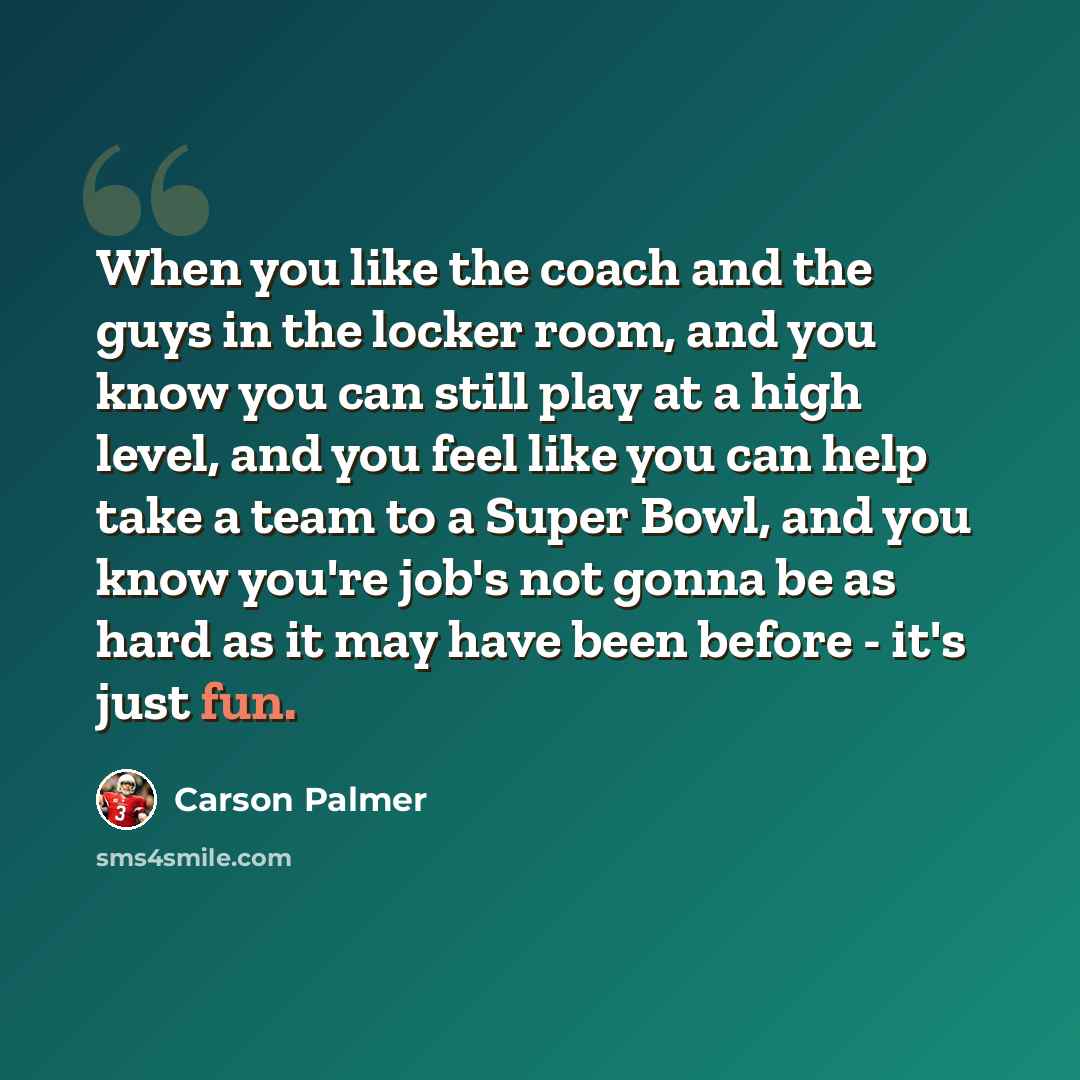 “When you like the coach and the guys in the locker room, and you know you can still play at a high level, and you feel like you can help take a team to a Super Bowl, and you know you're job's not gonna be as hard as it may have been before - it's just fun.” quote by Carson Palmer