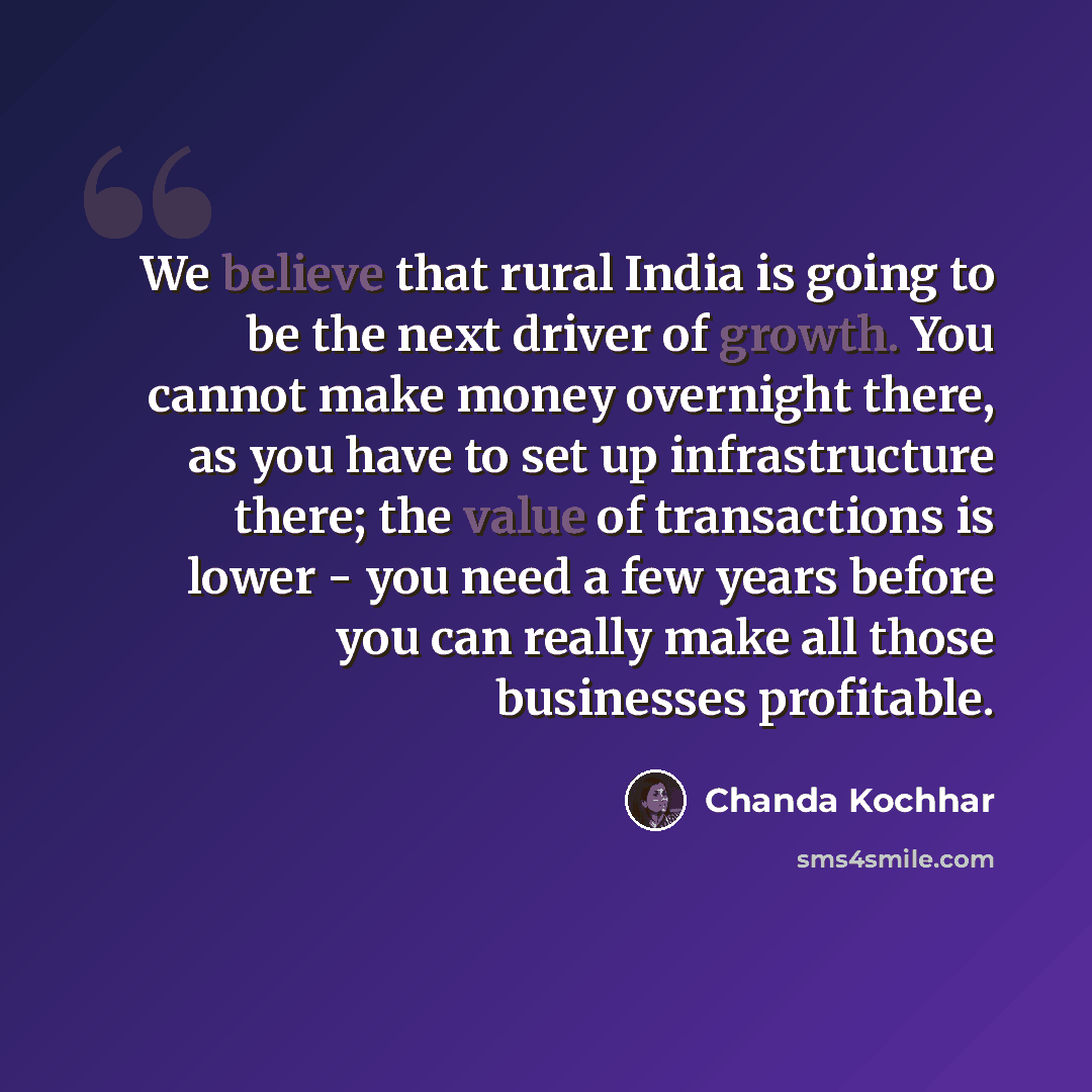“We believe that rural India is going to be the next driver of growth. You cannot make money overnight there, as you have to set up infrastructure there; the value of transactions is lower - you need a few years before you can really make all those businesses profitable.” quote by Chanda Kochhar