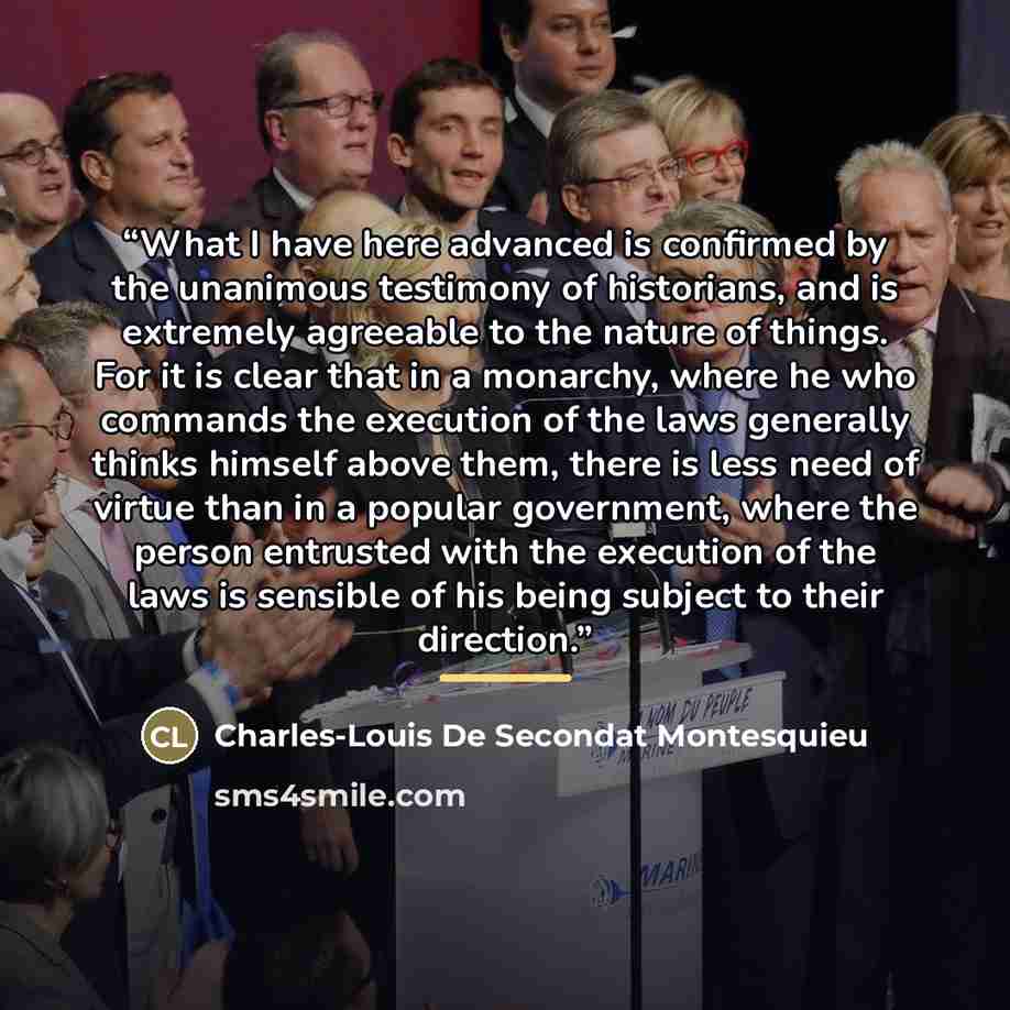 “What I have here advanced is confirmed by the unanimous testimony of historians, and is extremely agreeable to the nature of things. For it is clear that in a monarchy, where he who commands the execution of the laws generally thinks himself above them, there is less need of virtue than in a…” quote by Anonymous