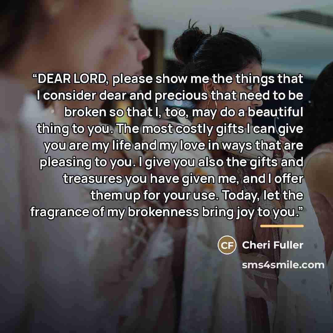 “DEAR LORD, please show me the things that I consider dear and precious that need to be broken so that I, too, may do a beautiful thing to you. The most costly gifts I can give you are my life and my love in ways that are pleasing to you. I give you also the gifts and treasures you have given me…” quote by Cheri Fuller