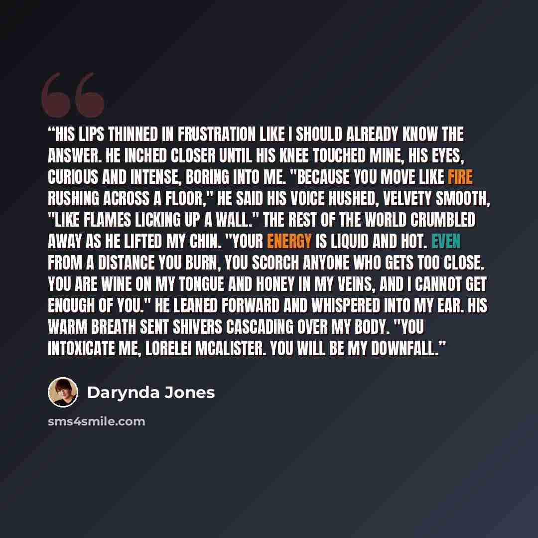“His lips thinned in frustration like I should already know the answer. He inched closer until his knee touched mine, his eyes, curious and intense, boring into me. "Because you move like fire rushing across a floor," he said his voice hushed, velvety smooth, "like flames licking up a wall." The…” quote by Darynda Jones